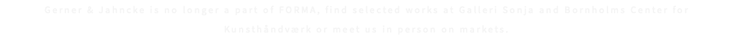 Gerner & Jahncke is no longer a part of FORMA, find selected works at Galleri Sonja and Bornholms Center for Kunsthåndværk or meet us in person on markets.